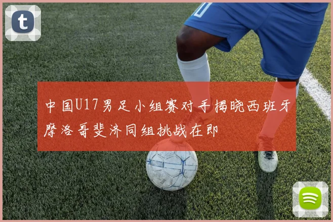 中国U17男足小组赛对手揭晓西班牙摩洛哥斐济同组挑战在即