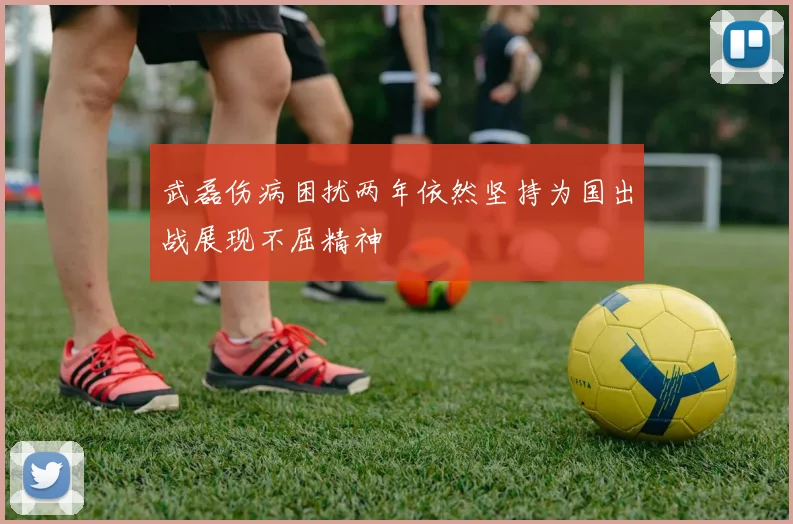 武磊伤病困扰两年依然坚持为国出战展现不屈精神
