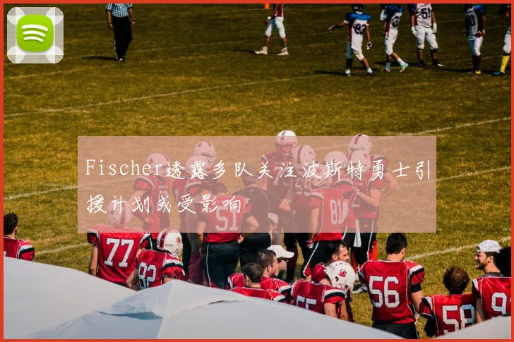 Fischer透露多队关注波斯特勇士引援计划或受影响