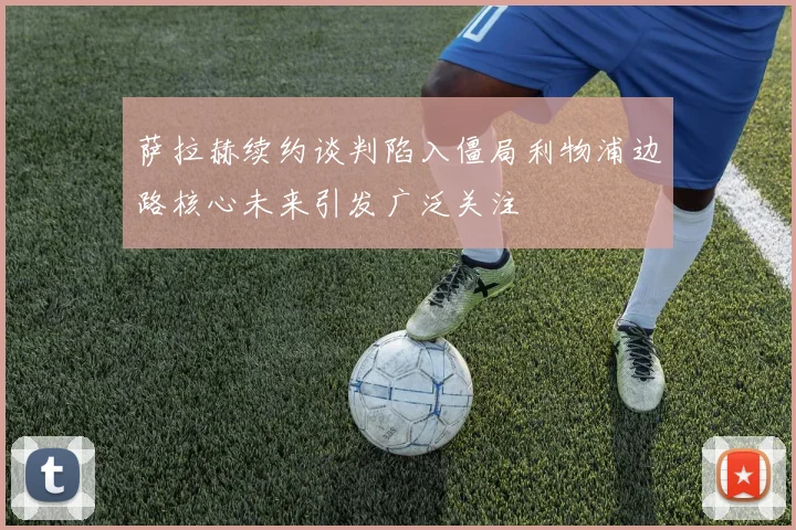 萨拉赫续约谈判陷入僵局利物浦边路核心未来引发广泛关注