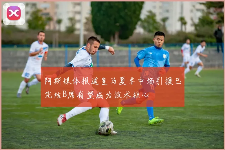阿斯媒体报道皇马夏季中场引援已完结B席有望成为技术核心