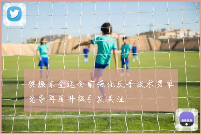 樊振东全运会前强化反手技术男单竞争再度升级引发关注