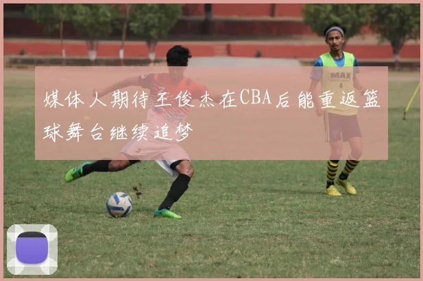 媒体人期待王俊杰在CBA后能重返篮球舞台继续追梦