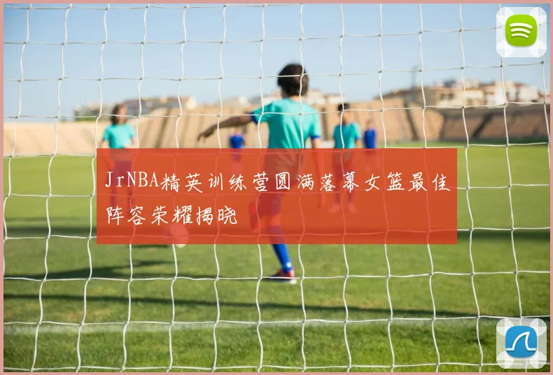 JrNBA精英训练营圆满落幕女篮最佳阵容荣耀揭晓