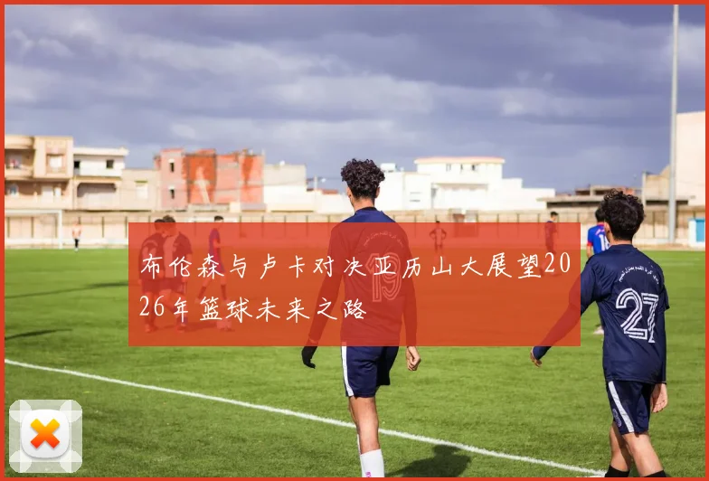 布伦森与卢卡对决亚历山大展望2026年篮球未来之路