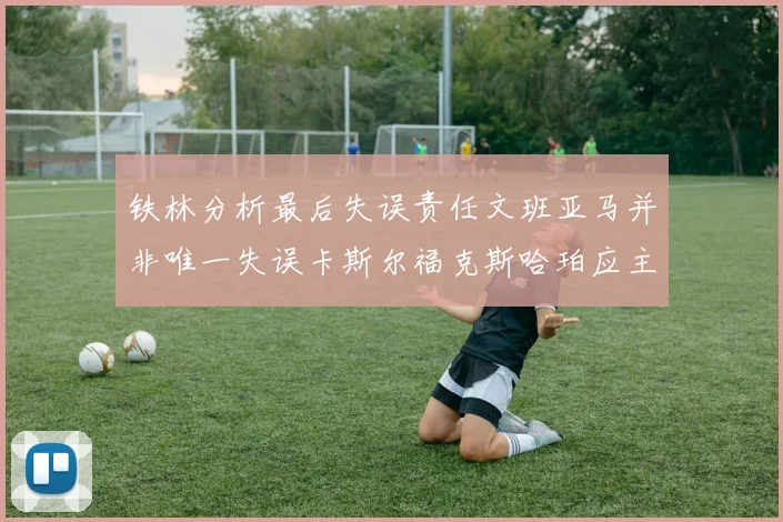 铁林分析最后失误责任文班亚马并非唯一失误卡斯尔福克斯哈珀应主动接球