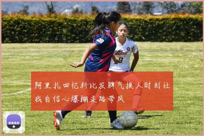 阿里扎回忆科比发脾气换人时刻让我自信心爆棚走路带风