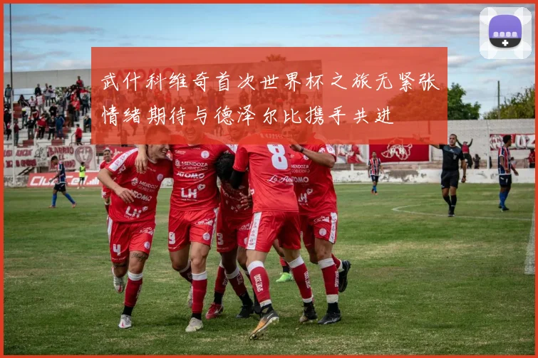 武什科维奇首次世界杯之旅无紧张情绪期待与德泽尔比携手共进