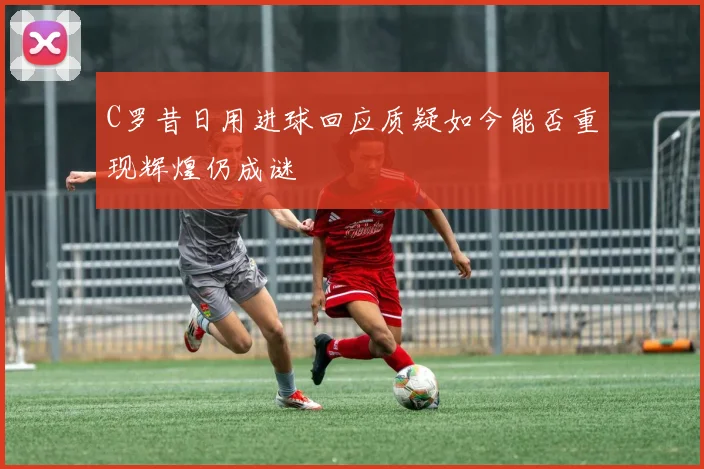 C罗昔日用进球回应质疑如今能否重现辉煌仍成谜