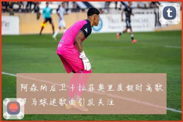 阿森纳后卫卡拉菲奥里度假时高歌罗马球迷歌曲引发关注