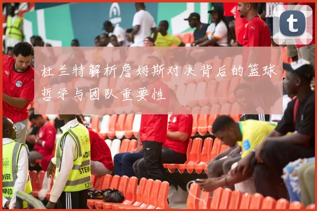 杜兰特解析詹姆斯对决背后的篮球哲学与团队重要性
