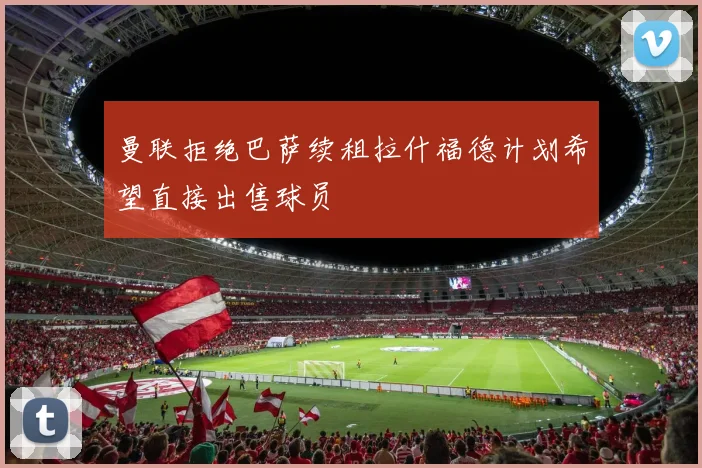 曼联拒绝巴萨续租拉什福德计划希望直接出售球员