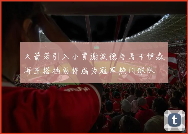 火箭若引入小贾谢泼德与马卡伊森海王搭档或将成为冠军热门球队