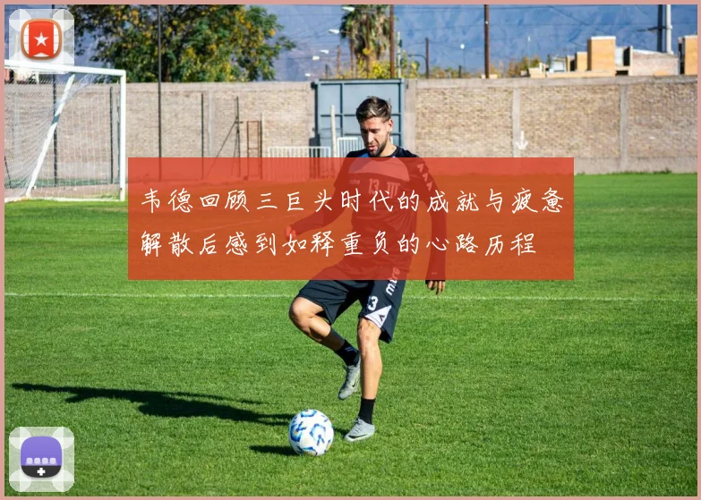 韦德回顾三巨头时代的成就与疲惫解散后感到如释重负的心路历程