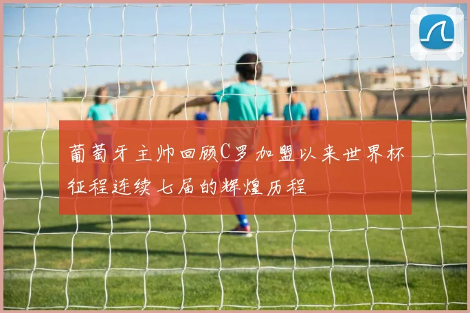 葡萄牙主帅回顾C罗加盟以来世界杯征程连续七届的辉煌历程