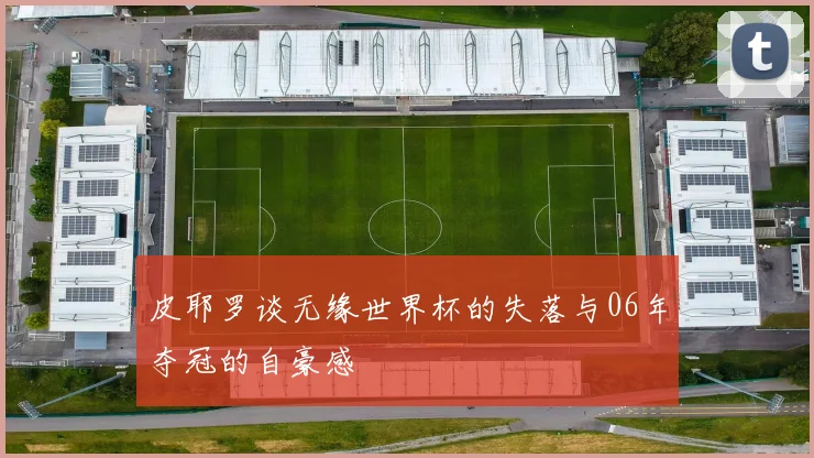 皮耶罗谈无缘世界杯的失落与06年夺冠的自豪感