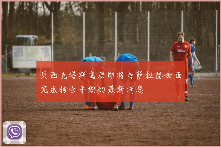 贝西克塔斯高层即将与萨拉赫会面完成转会手续的最新消息