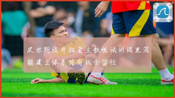 皮尔斯谈开拓者主教练试训诺里若能建立体系将有机会留任