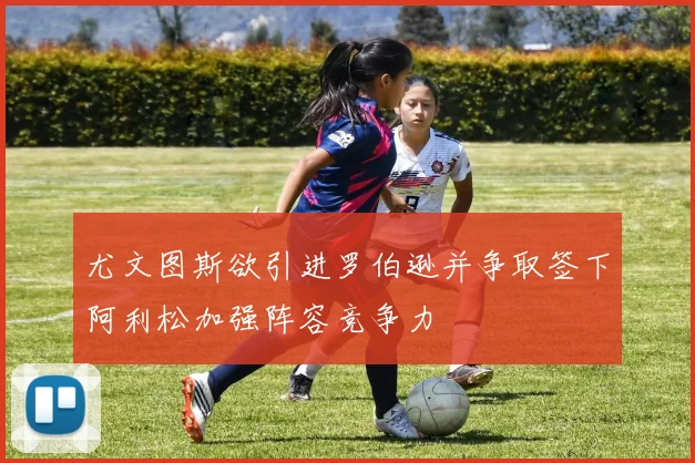 尤文图斯欲引进罗伯逊并争取签下阿利松加强阵容竞争力