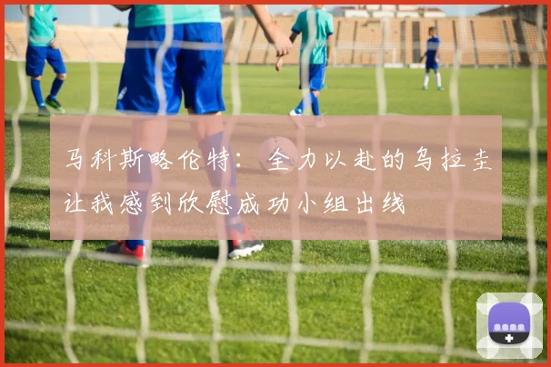 马科斯略伦特：全力以赴的乌拉圭让我感到欣慰成功小组出线