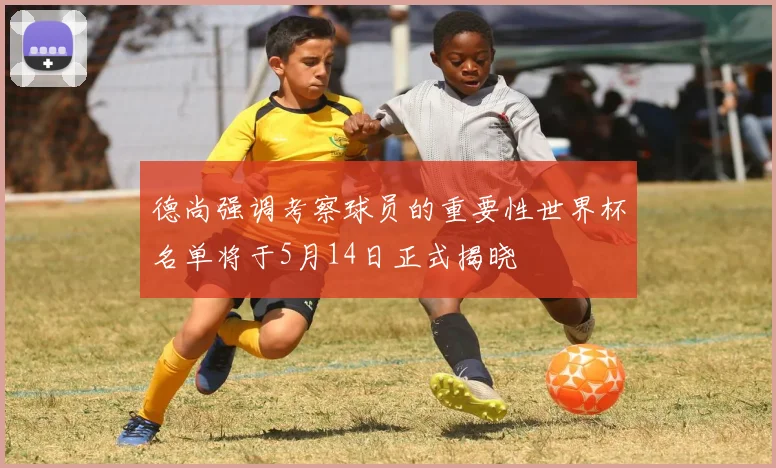德尚强调考察球员的重要性世界杯名单将于5月14日正式揭晓