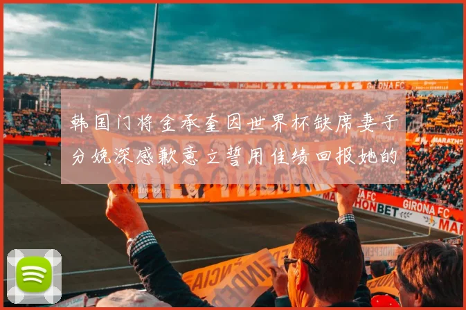 韩国门将金承奎因世界杯缺席妻子分娩深感歉意立誓用佳绩回报她的支持与爱