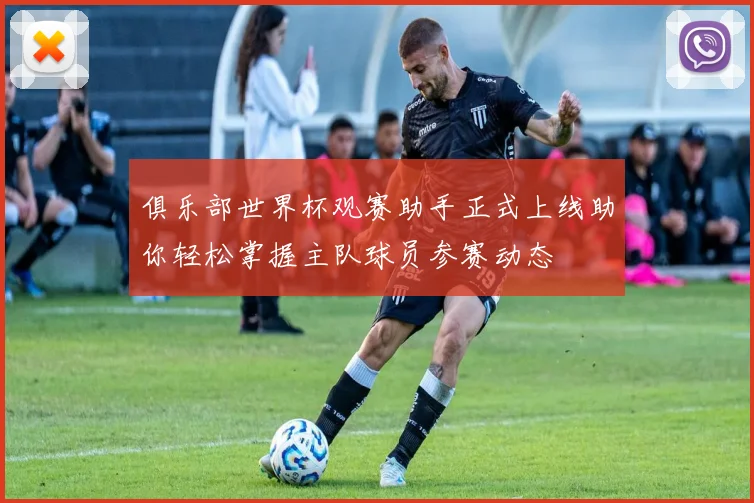 俱乐部世界杯观赛助手正式上线助你轻松掌握主队球员参赛动态