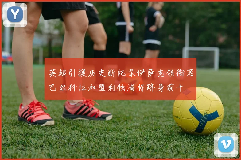 英超引援历史新纪录伊萨克领衔若巴尔科拉加盟利物浦将跻身前十
