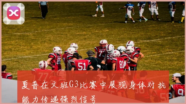夏普在文班G3比赛中展现身体对抗能力传递强烈信号
