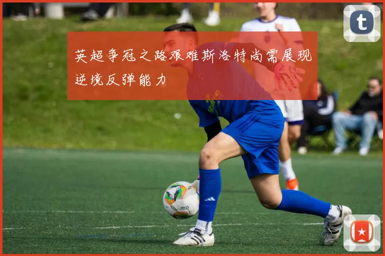 英超争冠之路艰难斯洛特尚需展现逆境反弹能力