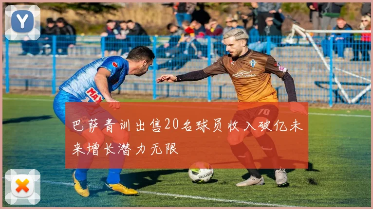 巴萨青训出售20名球员收入破亿未来增长潜力无限