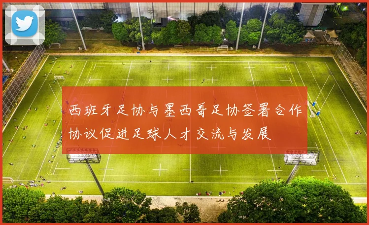 西班牙足协与墨西哥足协签署合作协议促进足球人才交流与发展