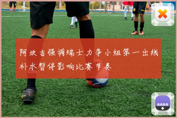 阿坎吉强调瑞士力争小组第一出线补水暂停影响比赛节奏